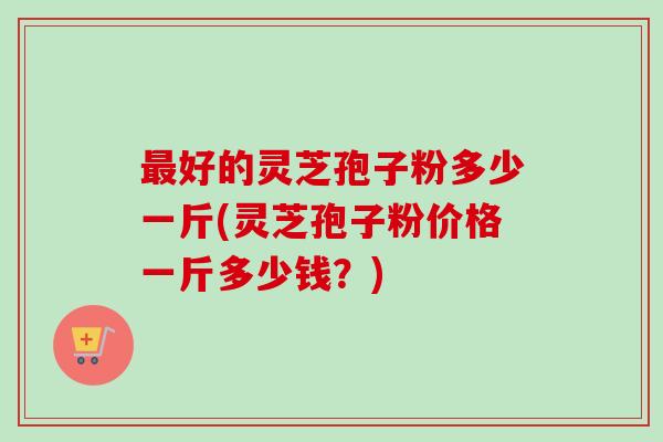 最好的灵芝孢子粉多少一斤(灵芝孢子粉价格一斤多少钱？)
