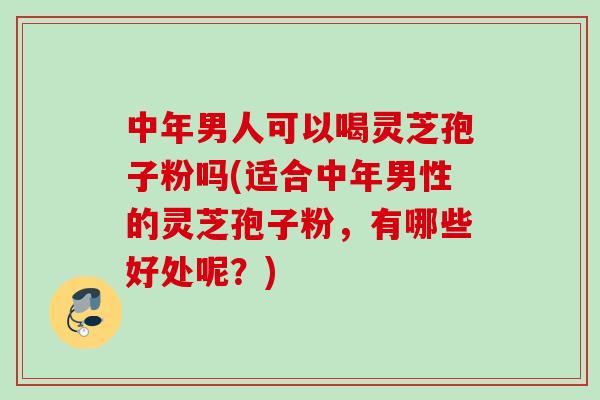 中年男人可以喝灵芝孢子粉吗(适合中年男性的灵芝孢子粉，有哪些好处呢？)