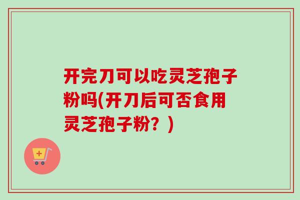 开完刀可以吃灵芝孢子粉吗(开刀后可否食用灵芝孢子粉？)