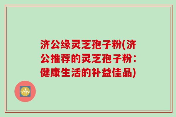 济公缘灵芝孢子粉(济公推荐的灵芝孢子粉：健康生活的补益佳品)