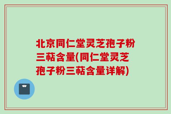 北京同仁堂灵芝孢子粉三萜含量(同仁堂灵芝孢子粉三萜含量详解)