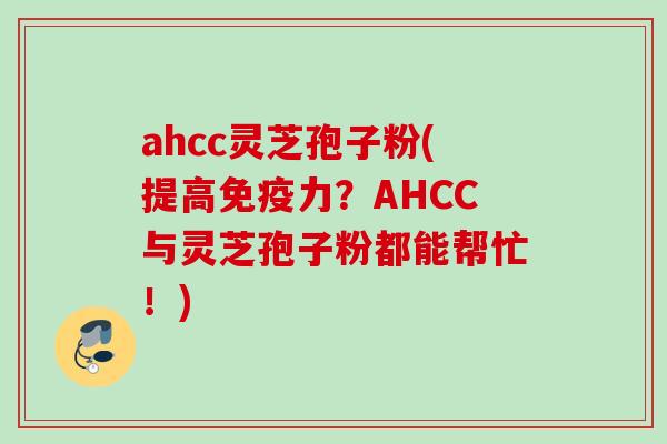ahcc灵芝孢子粉(提高免疫力？AHCC与灵芝孢子粉都能帮忙！)