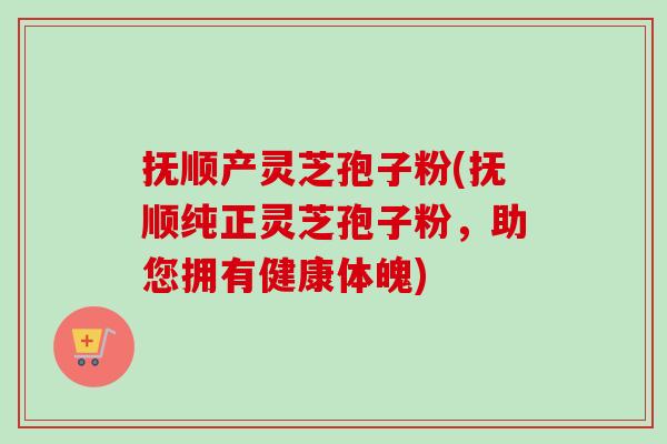 抚顺产灵芝孢子粉(抚顺纯正灵芝孢子粉，助您拥有健康体魄)