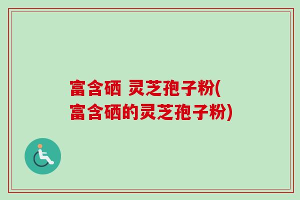 富含硒 灵芝孢子粉(富含硒的灵芝孢子粉)