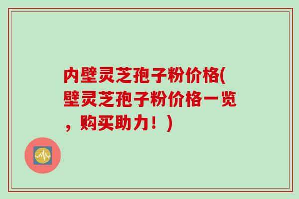 内壁灵芝孢子粉价格(壁灵芝孢子粉价格一览，购买助力！)
