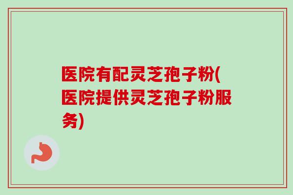 医院有配灵芝孢子粉(医院提供灵芝孢子粉服务)