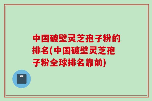 中国破壁灵芝孢子粉的排名(中国破壁灵芝孢子粉全球排名靠前)