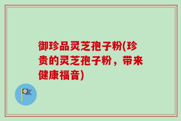 御珍品灵芝孢子粉(珍贵的灵芝孢子粉，带来健康福音)