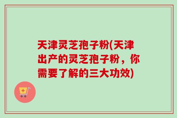天津灵芝孢子粉(天津出产的灵芝孢子粉，你需要了解的三大功效)