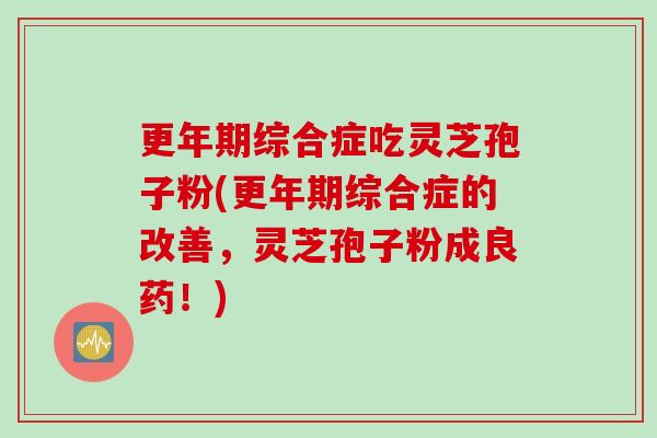 更年期综合症吃灵芝孢子粉(更年期综合症的改善，灵芝孢子粉成良药！)