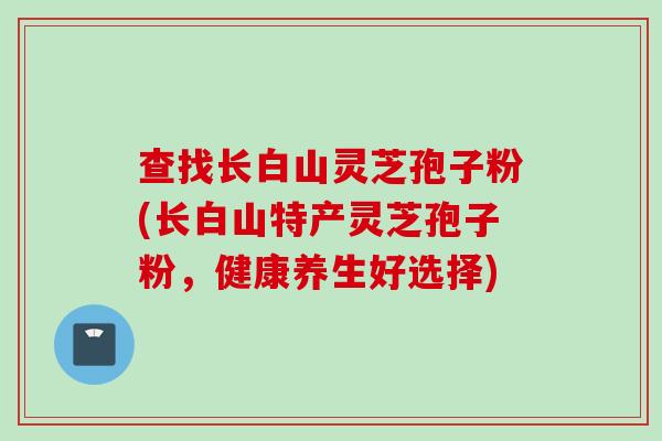 查找长白山灵芝孢子粉(长白山特产灵芝孢子粉，健康养生好选择)