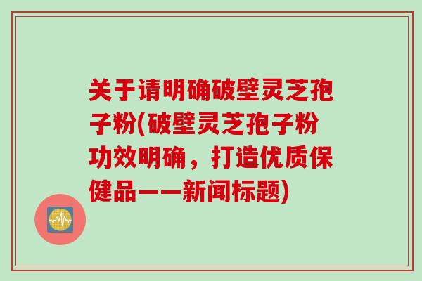 关于请明确破壁灵芝孢子粉(破壁灵芝孢子粉功效明确，打造优质保健品——新闻标题)