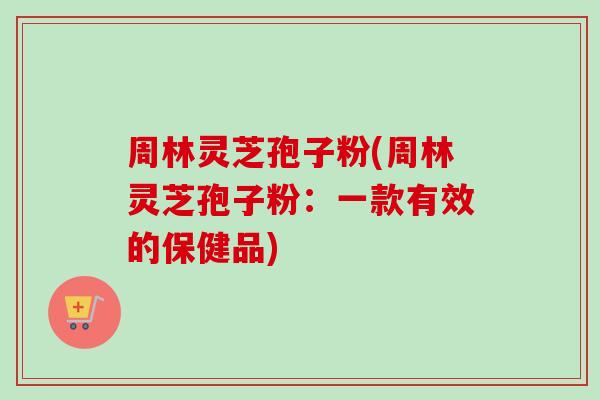 周林灵芝孢子粉(周林灵芝孢子粉：一款有效的保健品)