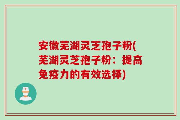 安徽芜湖灵芝孢子粉(芜湖灵芝孢子粉：提高免疫力的有效选择)