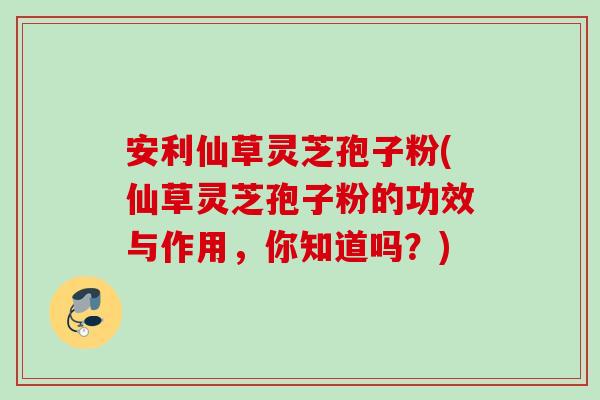安利仙草灵芝孢子粉(仙草灵芝孢子粉的功效与作用，你知道吗？)