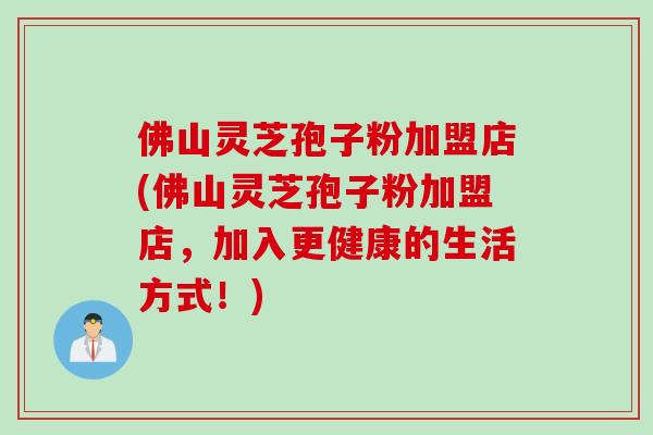 佛山灵芝孢子粉加盟店(佛山灵芝孢子粉加盟店，加入更健康的生活方式！)