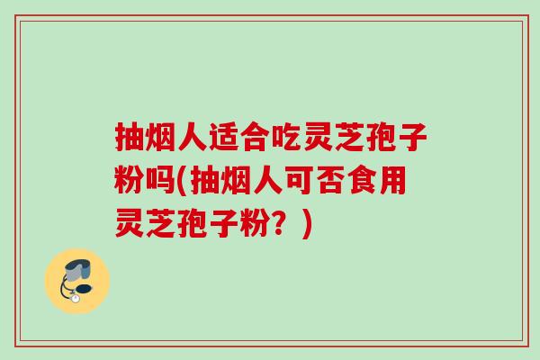 抽烟人适合吃灵芝孢子粉吗(抽烟人可否食用灵芝孢子粉？)