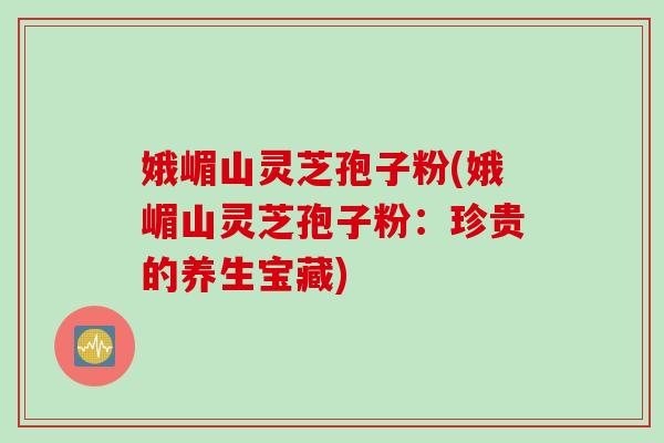 娥嵋山灵芝孢子粉(娥嵋山灵芝孢子粉：珍贵的养生宝藏)