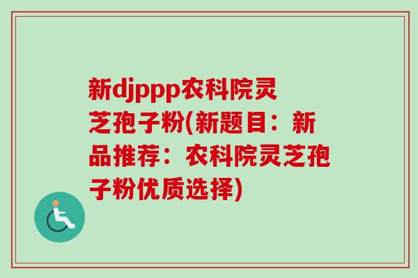 新djppp农科院灵芝孢子粉(新题目：新品推荐：农科院灵芝孢子粉优质选择)