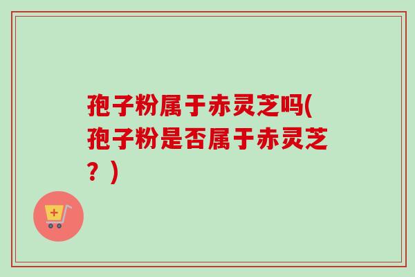 孢子粉属于赤灵芝吗(孢子粉是否属于赤灵芝？)