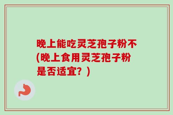 晚上能吃灵芝孢子粉不(晚上食用灵芝孢子粉是否适宜？)
