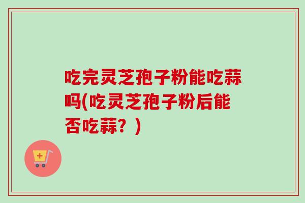 吃完灵芝孢子粉能吃蒜吗(吃灵芝孢子粉后能否吃蒜？)