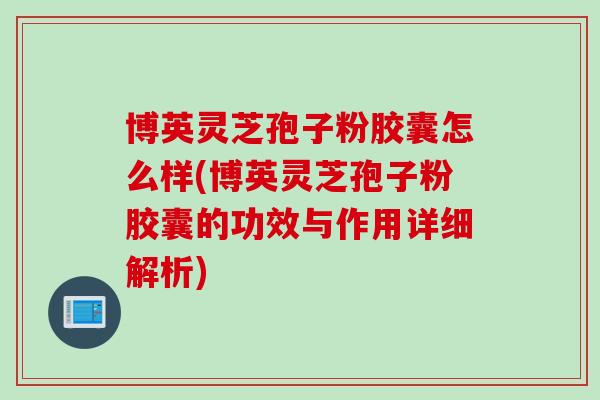 博英灵芝孢子粉胶囊怎么样(博英灵芝孢子粉胶囊的功效与作用详细解析)