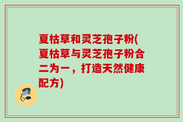 夏枯草和灵芝孢子粉(夏枯草与灵芝孢子粉合二为一，打造天然健康配方)