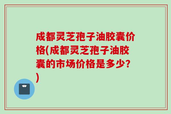 成都灵芝孢子油胶囊价格(成都灵芝孢子油胶囊的市场价格是多少？)