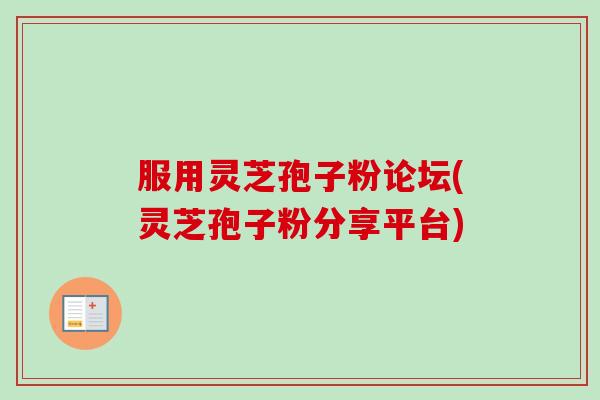 服用灵芝孢子粉论坛(灵芝孢子粉分享平台)