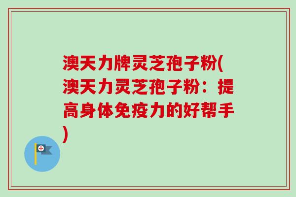 澳天力牌灵芝孢子粉(澳天力灵芝孢子粉：提高身体免疫力的好帮手)