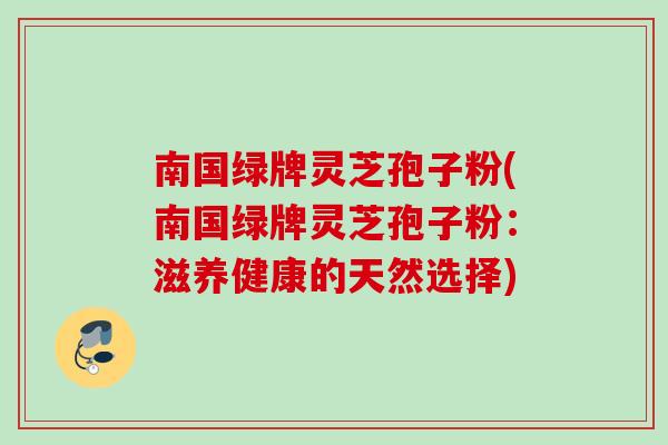 南国绿牌灵芝孢子粉(南国绿牌灵芝孢子粉：滋养健康的天然选择)