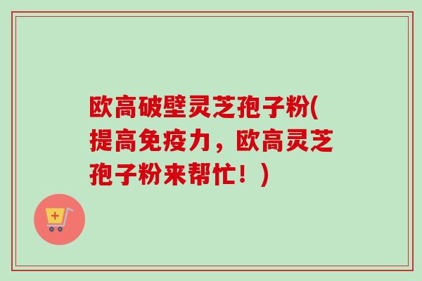 欧高破壁灵芝孢子粉(提高免疫力，欧高灵芝孢子粉来帮忙！)