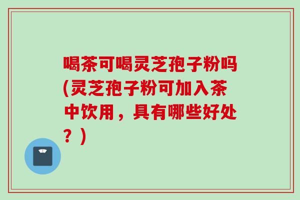 喝茶可喝灵芝孢子粉吗(灵芝孢子粉可加入茶中饮用，具有哪些好处？)