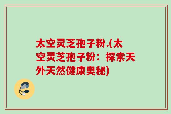 太空灵芝孢子粉.(太空灵芝孢子粉：探索天外天然健康奥秘)