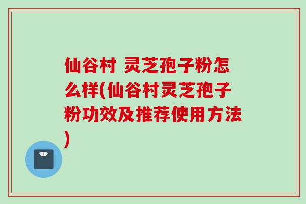 仙谷村 灵芝孢子粉怎么样(仙谷村灵芝孢子粉功效及推荐使用方法)