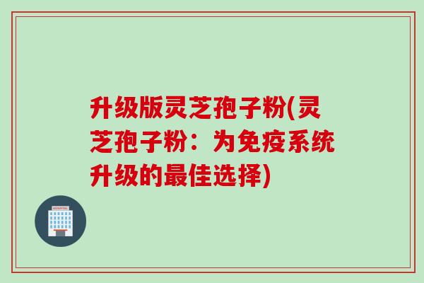 升级版灵芝孢子粉(灵芝孢子粉:为免疫系统升级的佳选择) 升级版灵芝孢子粉(灵芝孢子粉:为免疫系统升级的佳选择)