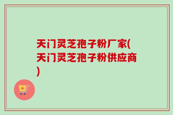天门灵芝孢子粉厂家(天门灵芝孢子粉供应商)