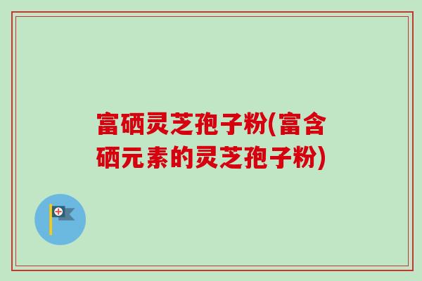 富硒灵芝孢子粉(富含硒元素的灵芝孢子粉)