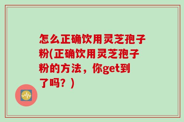 怎么正确饮用灵芝孢子粉(正确饮用灵芝孢子粉的方法，你get到了吗？)