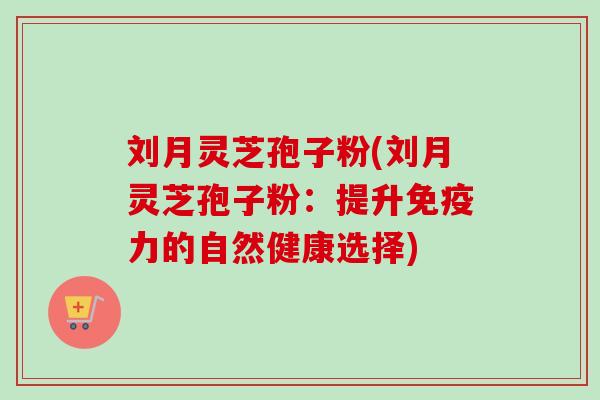 刘月灵芝孢子粉(刘月灵芝孢子粉：提升免疫力的自然健康选择)