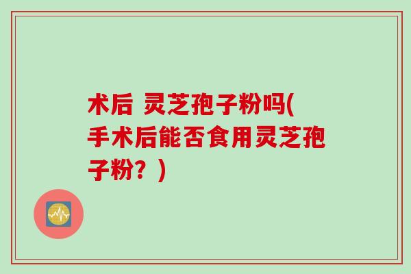 术后 灵芝孢子粉吗(手术后能否食用灵芝孢子粉？)