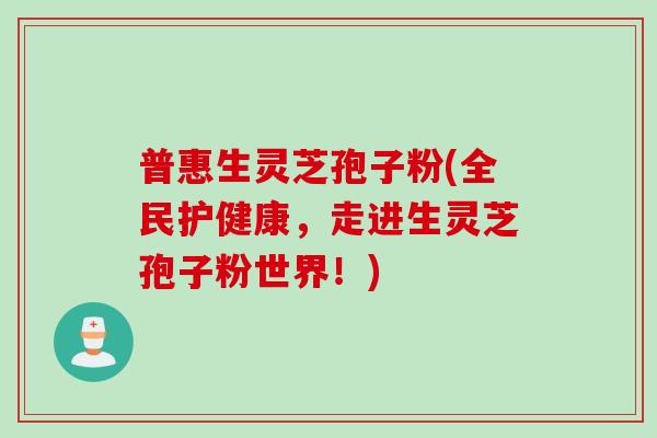 普惠生灵芝孢子粉(全民护健康，走进生灵芝孢子粉世界！)