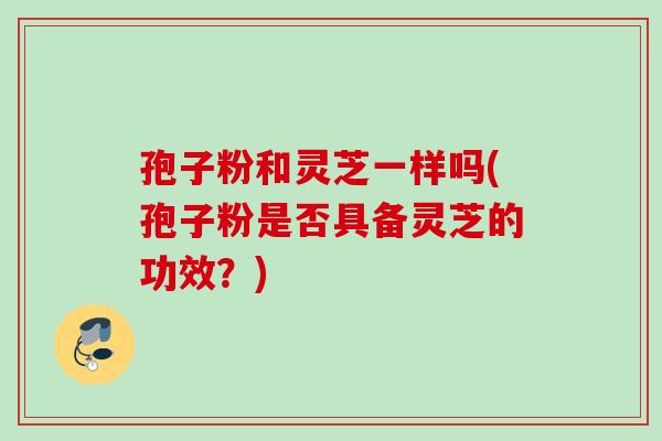 孢子粉和灵芝一样吗(孢子粉是否具备灵芝的功效？)