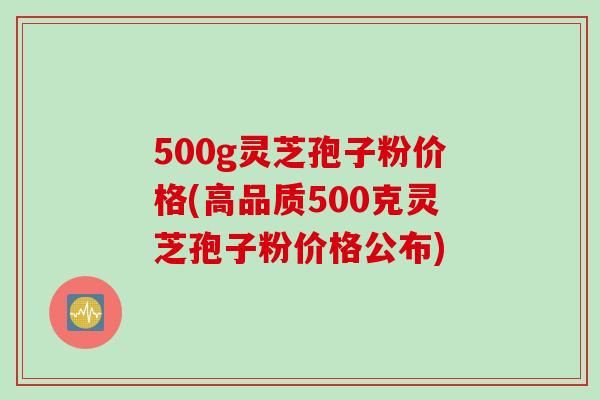 500g灵芝孢子粉价格(高品质500克灵芝孢子粉价格公布)