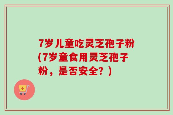 7岁儿童吃灵芝孢子粉(7岁童食用灵芝孢子粉，是否安全？)