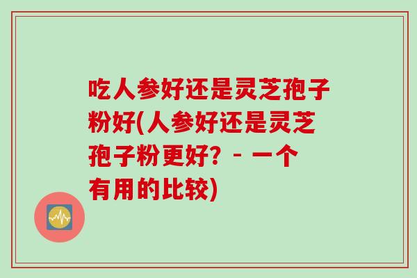 吃人参好还是灵芝孢子粉好(人参好还是灵芝孢子粉更好？- 一个有用的比较)