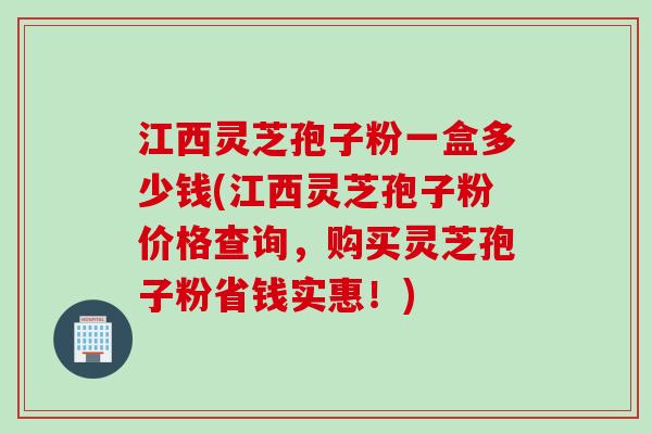 江西灵芝孢子粉一盒多少钱(江西灵芝孢子粉价格查询，购买灵芝孢子粉省钱实惠！)