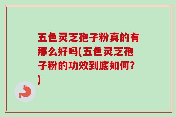 五色灵芝孢子粉真的有那么好吗(五色灵芝孢子粉的功效到底如何？)