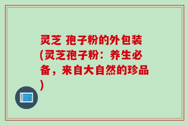 灵芝 孢子粉的外包装(灵芝孢子粉：养生必备，来自大自然的珍品)